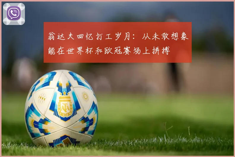 翁达夫回忆打工岁月：从未敢想象能在世界杯和欧冠赛场上拼搏