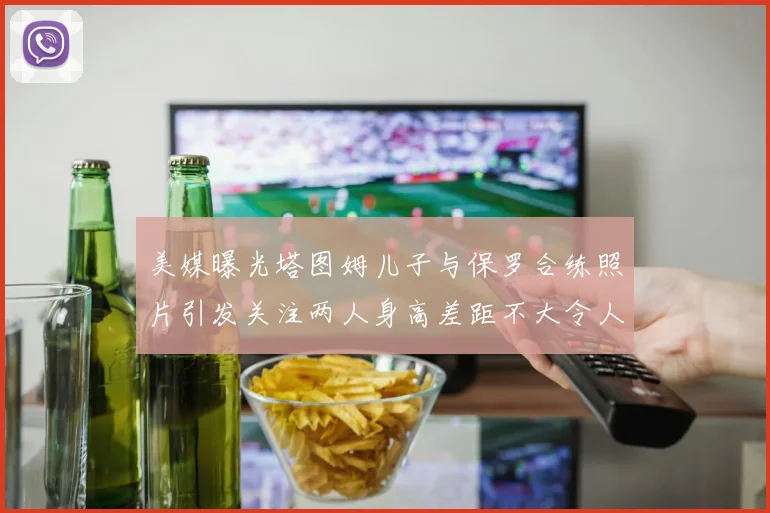 美媒曝光塔图姆儿子与保罗合练照片引发关注两人身高差距不大令人惊讶