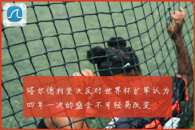 塔尔德利坚决反对世界杯扩军认为四年一次的盛会不可轻易改变