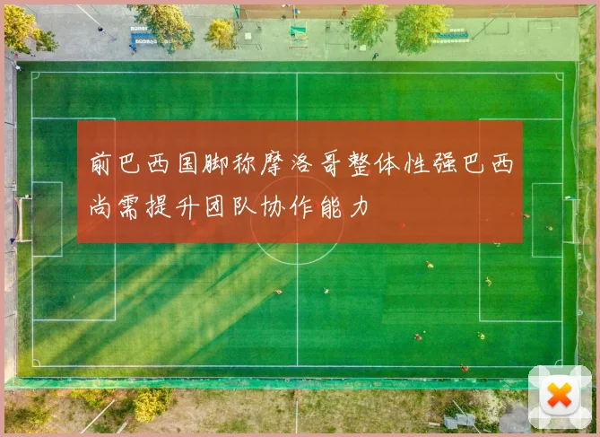 前巴西国脚称摩洛哥整体性强巴西尚需提升团队协作能力