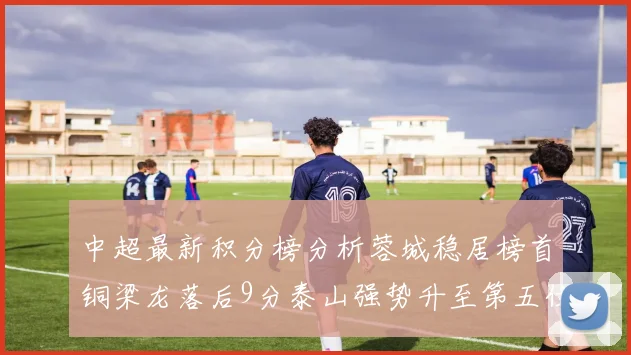 中超最新积分榜分析蓉城稳居榜首铜梁龙落后9分泰山强势升至第五位津门虎积分清零