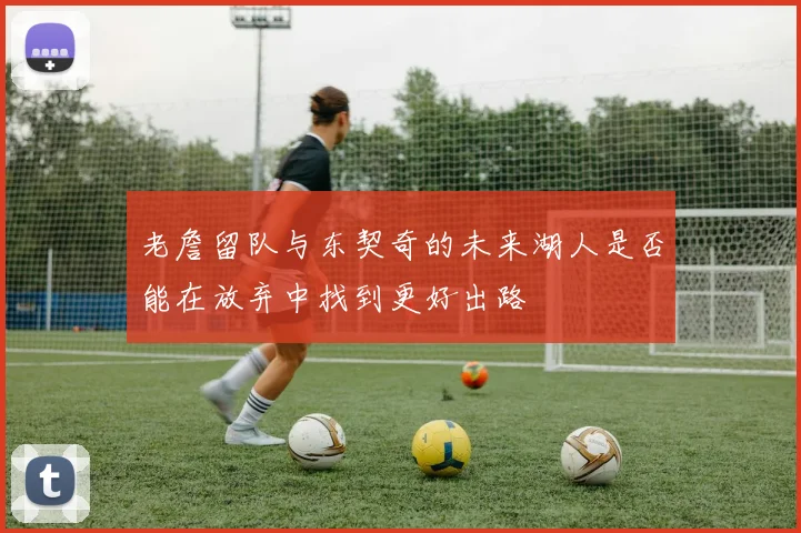老詹留队与东契奇的未来湖人是否能在放弃中找到更好出路