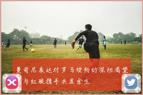 曼奇尼表达对罗马续约的深切渴望愿与红狼携手共度余生
