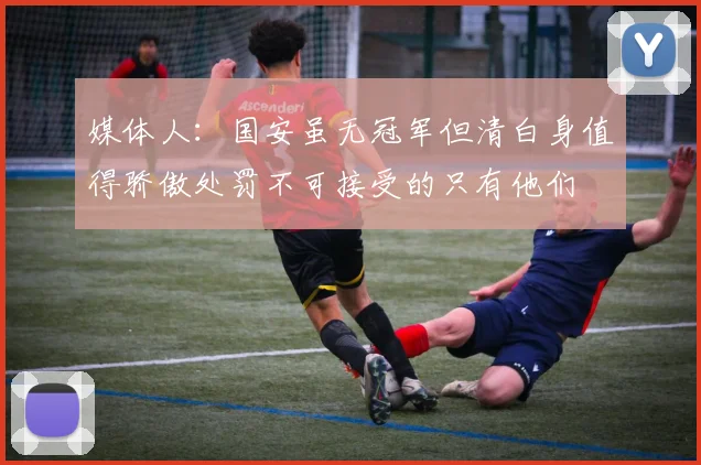 媒体人：国安虽无冠军但清白身值得骄傲处罚不可接受的只有他们