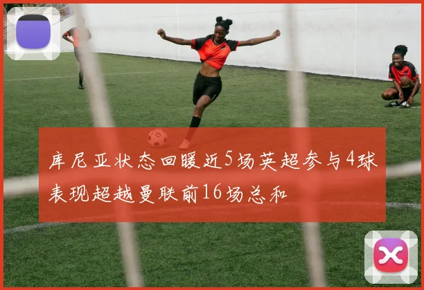库尼亚状态回暖近5场英超参与4球表现超越曼联前16场总和