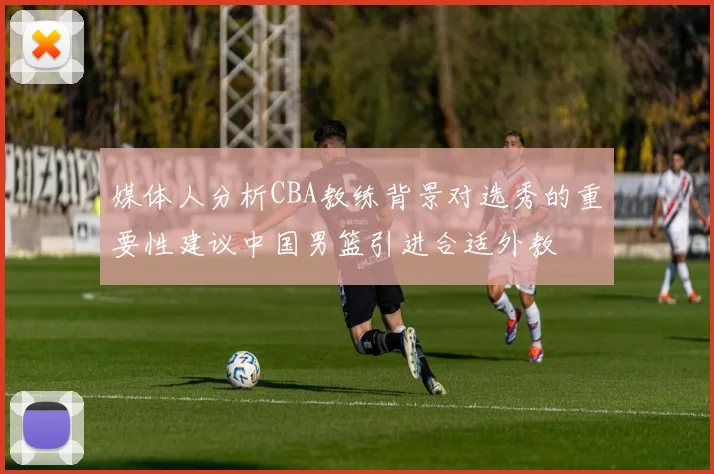 媒体人分析CBA教练背景对选秀的重要性建议中国男篮引进合适外教
