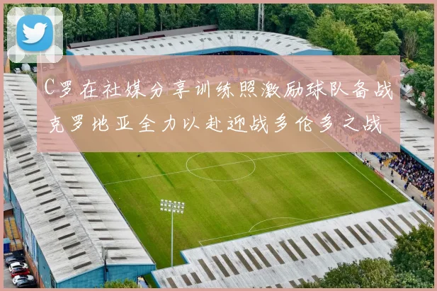 C罗在社媒分享训练照激励球队备战克罗地亚全力以赴迎战多伦多之战