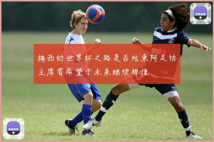 梅西的世界杯之路是否结束阿足协主席寄希望于未来继续辉煌