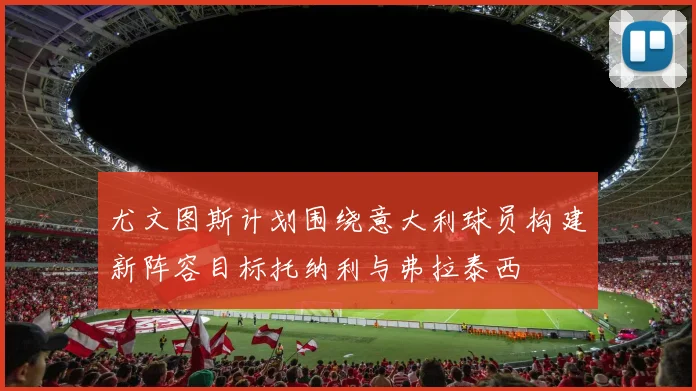 尤文图斯计划围绕意大利球员构建新阵容目标托纳利与弗拉泰西