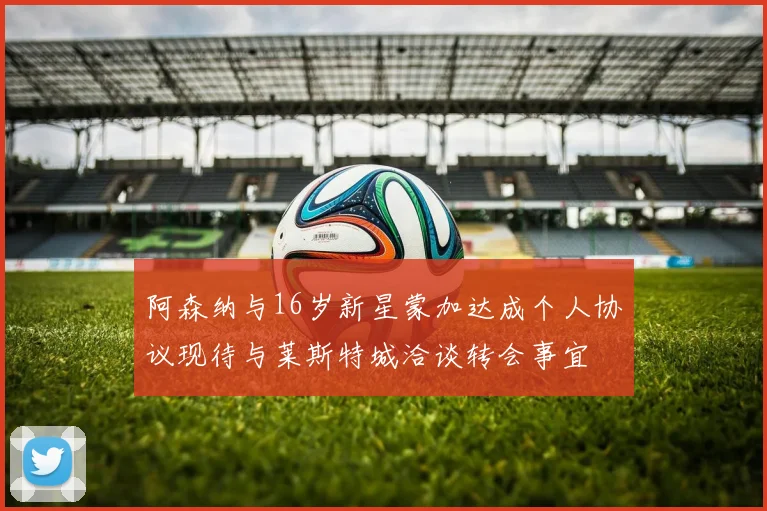 阿森纳与16岁新星蒙加达成个人协议现待与莱斯特城洽谈转会事宜