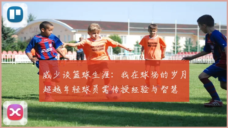 威少谈篮球生涯：我在球场的岁月超越年轻球员需传授经验与智慧